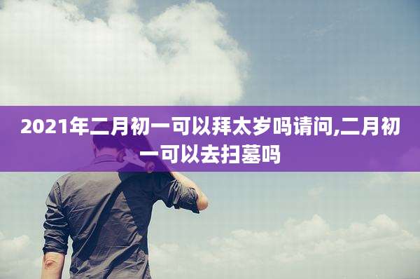 2021年二月初一可以拜太岁吗请问,二月初一可以去扫墓吗