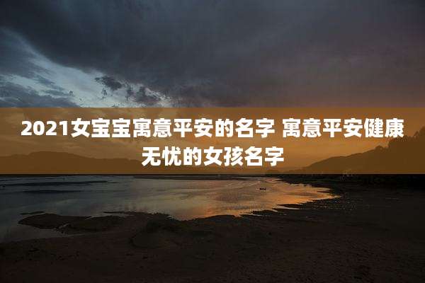 2021女宝宝寓意平安的名字 寓意平安健康无忧的女孩名字