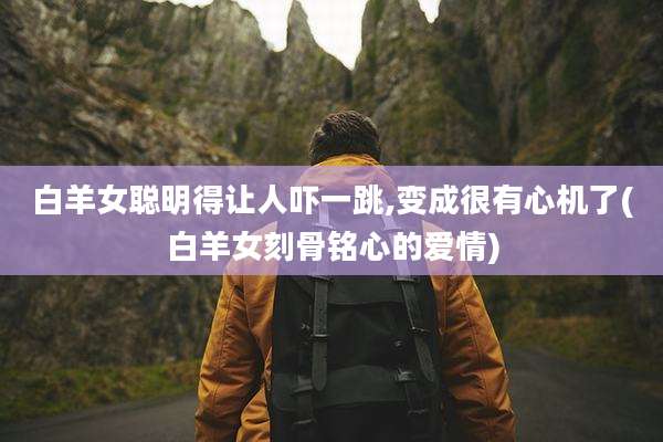 白羊女聪明得让人吓一跳,变成很有心机了(白羊女刻骨铭心的爱情)