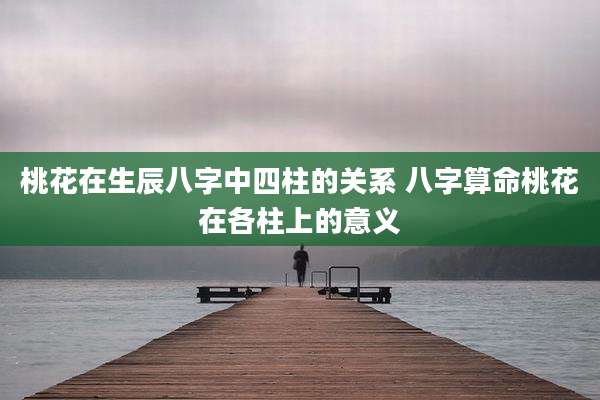 桃花在生辰八字中四柱的关系 八字算命桃花在各柱上的意义