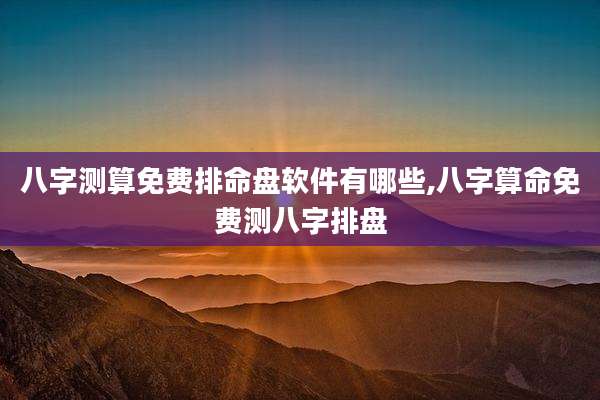八字测算免费排命盘软件有哪些,八字算命免费测八字排盘