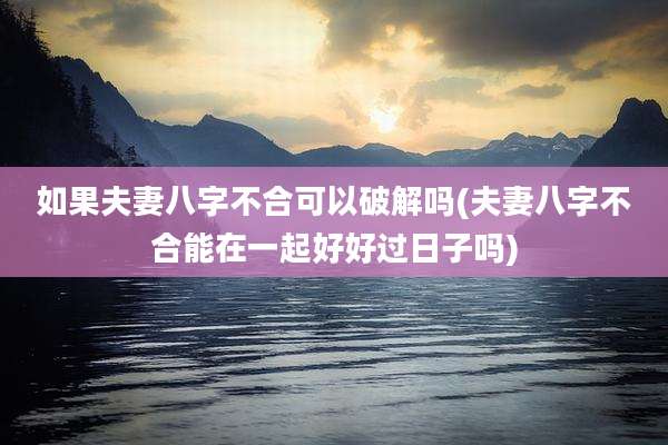如果夫妻八字不合可以破解吗(夫妻八字不合能在一起好好过日子吗)