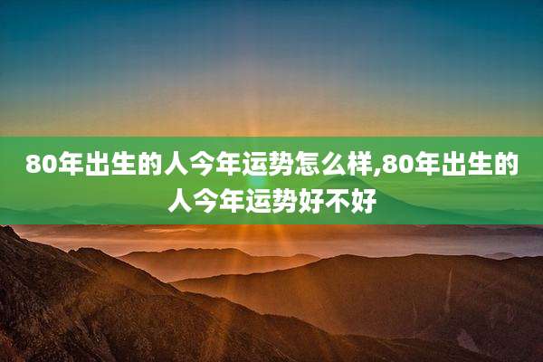 80年出生的人今年运势怎么样,80年出生的人今年运势好不好