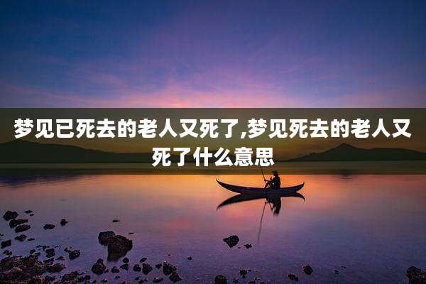 梦见已死去的老人又死了,梦见死去的老人又死了什么意思