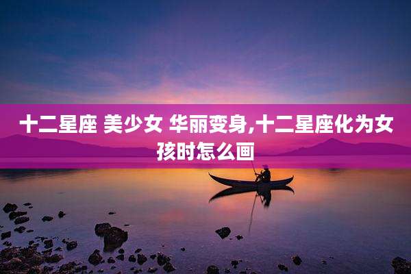 十二星座 美少女 华丽变身,十二星座化为女孩时怎么画