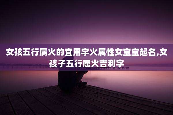 女孩五行属火的宜用字火属性女宝宝起名,女孩子五行属火吉利字