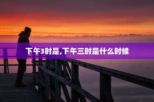 下午3时是,下午三时是什么时候