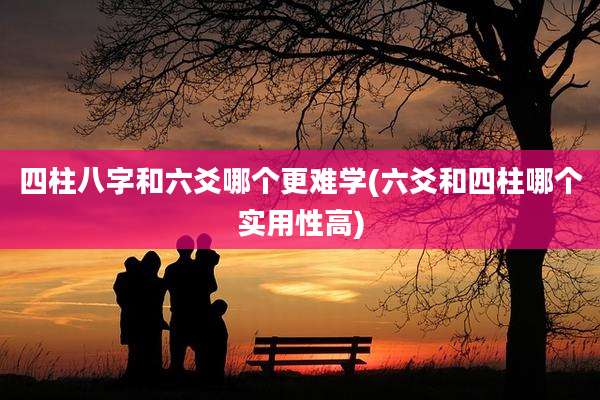 四柱八字和六爻哪个更难学(六爻和四柱哪个实用性高)