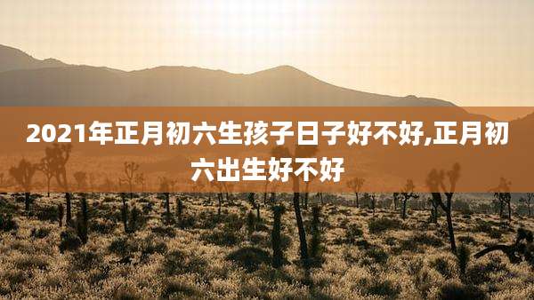 2021年正月初六生孩子日子好不好,正月初六出生好不好