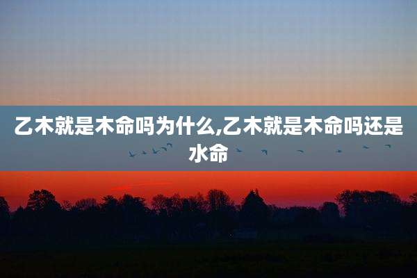 乙木就是木命吗为什么,乙木就是木命吗还是水命