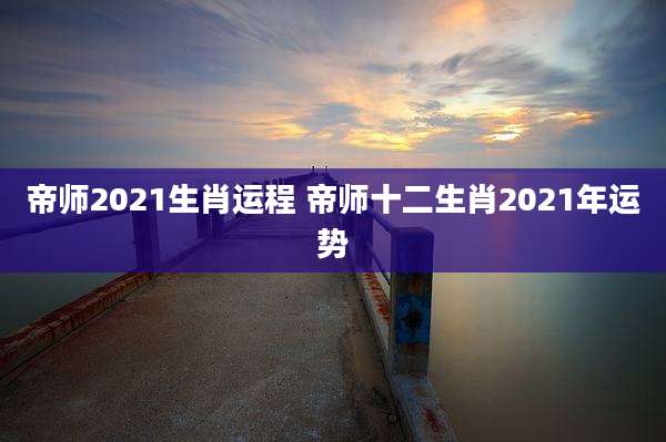 帝师2021生肖运程 帝师十二生肖2021年运势