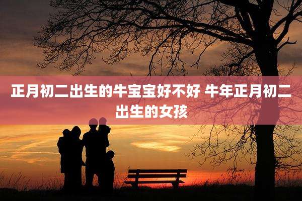 正月初二出生的牛宝宝好不好 牛年正月初二出生的女孩