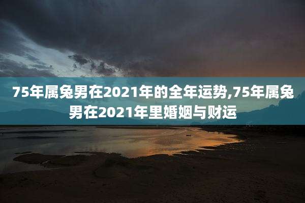 75年属兔男在2021年的全年运势,75年属兔男在2021年里婚姻与财运
