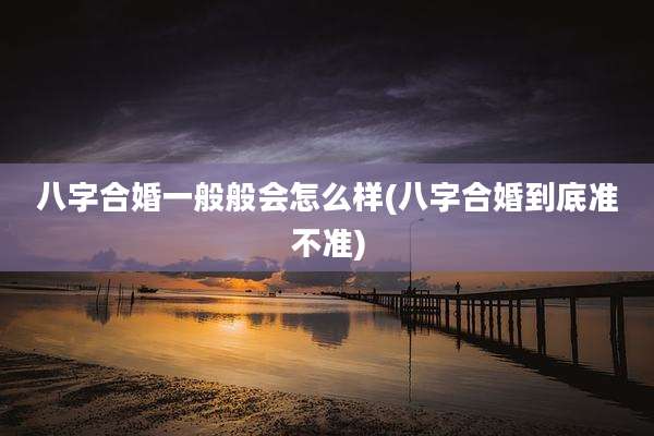 八字合婚一般般会怎么样(八字合婚到底准不准)