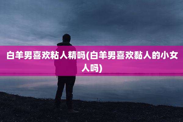 白羊男喜欢粘人精吗(白羊男喜欢黏人的小女人吗)