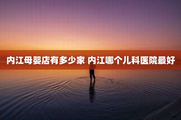 内江母婴店有多少家 内江哪个儿科医院最好