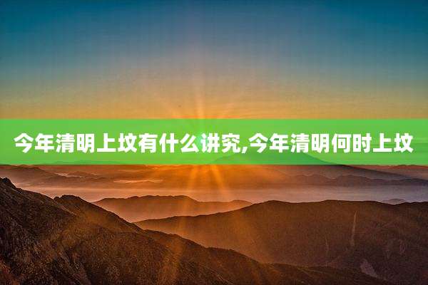 今年清明上坟有什么讲究,今年清明何时上坟
