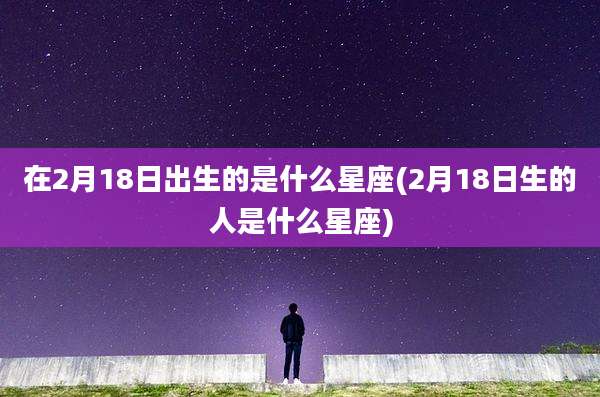在2月18日出生的是什么星座(2月18日生的人是什么星座)