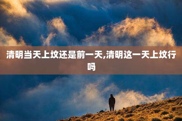 清明当天上坟还是前一天,清明这一天上坟行吗