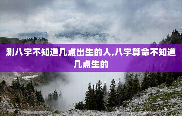 测八字不知道几点出生的人,八字算命不知道几点生的