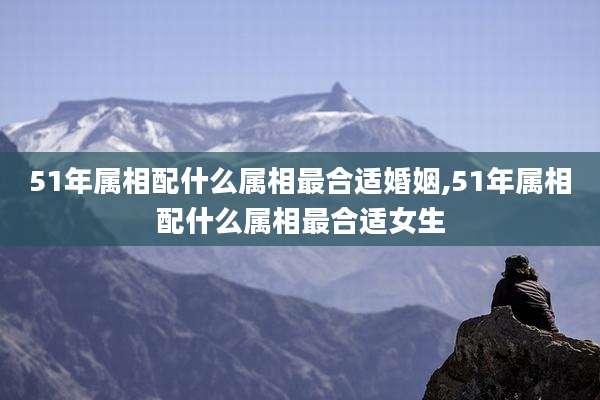 51年属相配什么属相最合适婚姻,51年属相配什么属相最合适女生