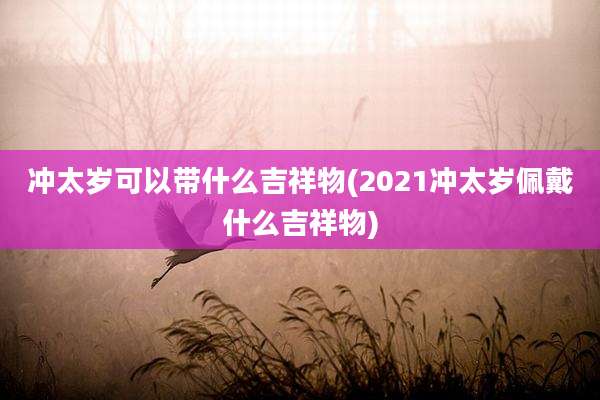 冲太岁可以带什么吉祥物(2021冲太岁佩戴什么吉祥物)