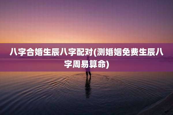 八字合婚生辰八字配对(测婚姻免费生辰八字周易算命)