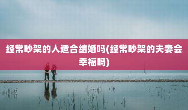 经常吵架的人适合结婚吗(经常吵架的夫妻会幸福吗)