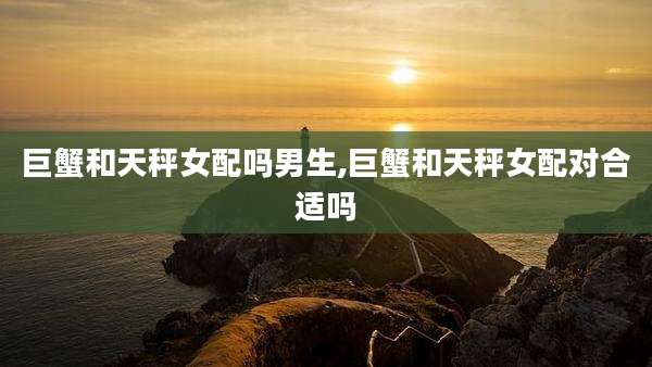 巨蟹和天秤女配吗男生,巨蟹和天秤女配对合适吗