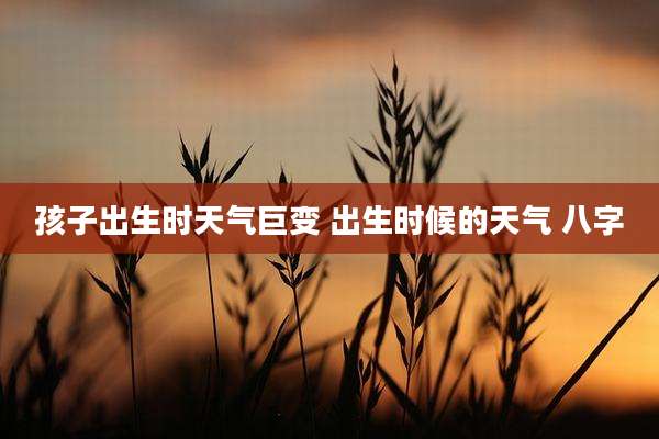 孩子出生时天气巨变 出生时候的天气 八字