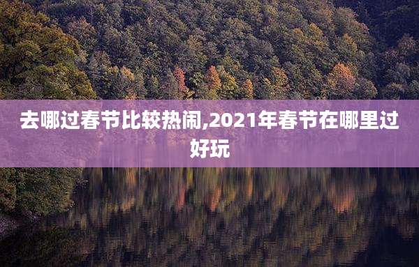 去哪过春节比较热闹,2021年春节在哪里过好玩
