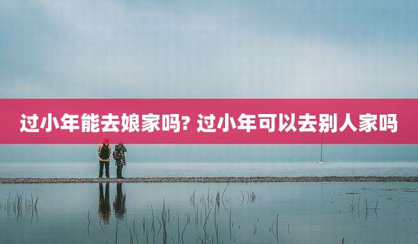 过小年能去娘家吗? 过小年可以去别人家吗