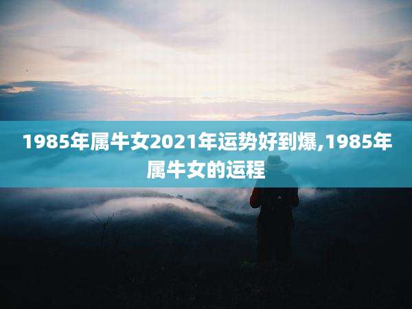 1985年属牛女2021年运势好到爆,1985年属牛女的运程