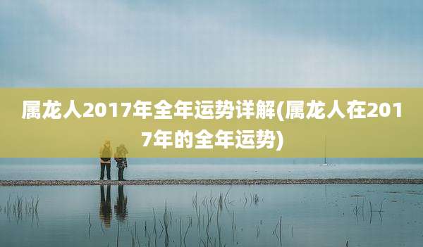 属龙人2017年全年运势详解(属龙人在2017年的全年运势)