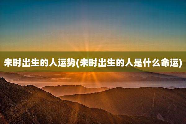 未时出生的人运势(未时出生的人是什么命运)