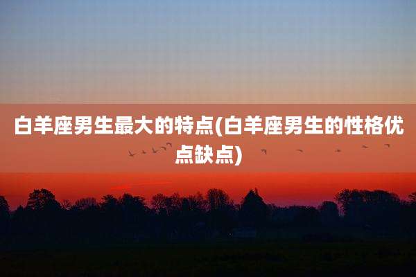 白羊座男生最大的特点(白羊座男生的性格优点缺点)