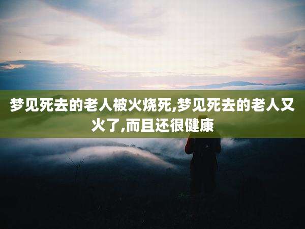 梦见死去的老人被火烧死,梦见死去的老人又火了,而且还很健康