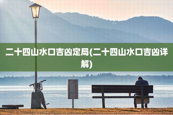 二十四山水口吉凶定局(二十四山水口吉凶详解)