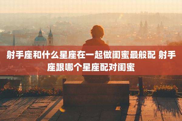 射手座和什么星座在一起做闺蜜最般配 射手座跟哪个星座配对闺蜜