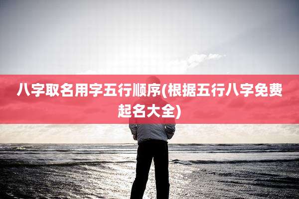八字取名用字五行顺序(根据五行八字免费起名大全)