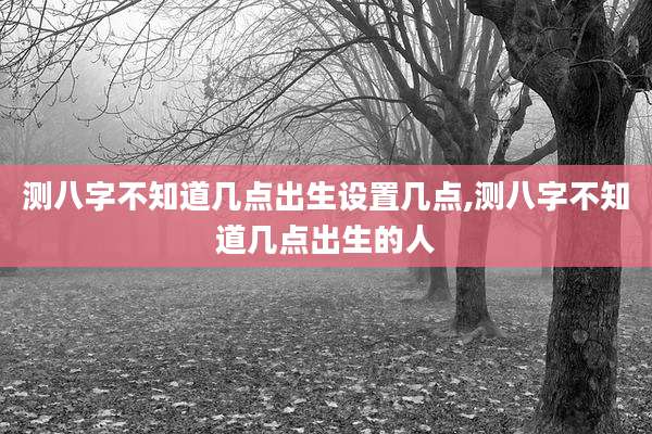 测八字不知道几点出生设置几点,测八字不知道几点出生的人