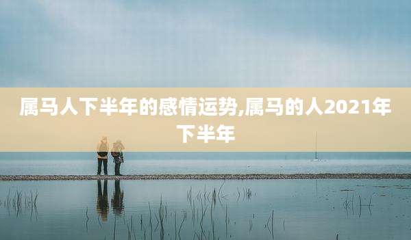 属马人下半年的感情运势,属马的人2021年下半年