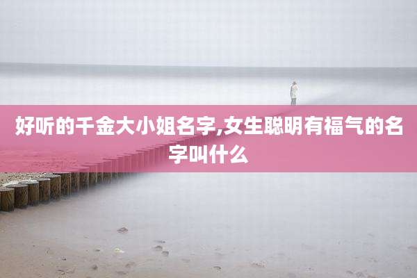 好听的千金大小姐名字,女生聪明有福气的名字叫什么
