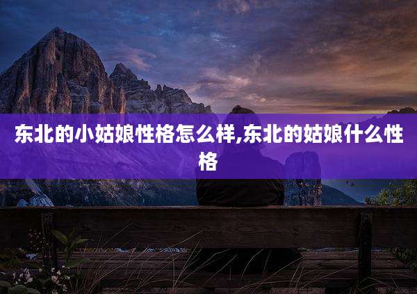 东北的小姑娘性格怎么样,东北的姑娘什么性格