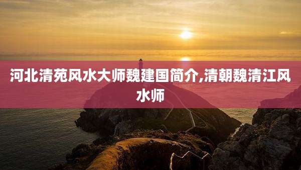 河北清苑风水大师魏建国简介,清朝魏清江风水师