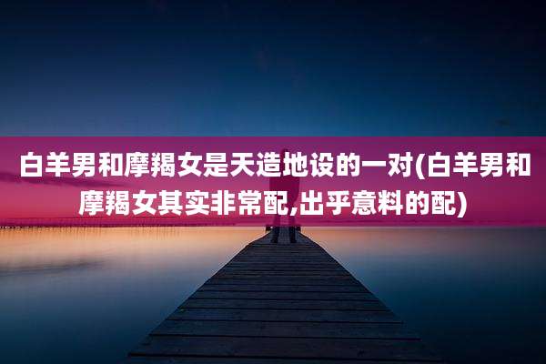 白羊男和摩羯女是天造地设的一对(白羊男和摩羯女其实非常配,出乎意料的配)