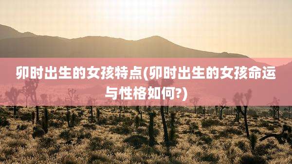 卯时出生的女孩特点(卯时出生的女孩命运与性格如何?)