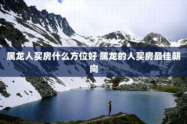 属龙人买房什么方位好 属龙的人买房最佳朝向