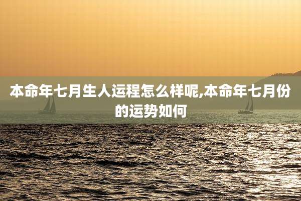 本命年七月生人运程怎么样呢,本命年七月份的运势如何