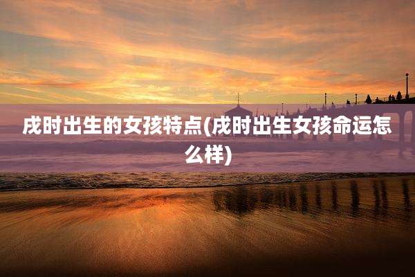 戌时出生的女孩特点(戌时出生女孩命运怎么样)